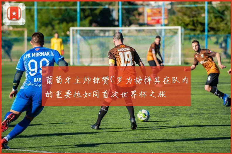 葡萄牙主帅称赞C罗为榜样其在队内的重要性如同首次世界杯之旅