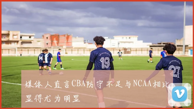 媒体人直言CBA防守不足与NCAA相比显得尤为明显