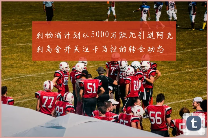 利物浦计划以5000万欧元引进阿克利乌舍并关注卡马拉的转会动态