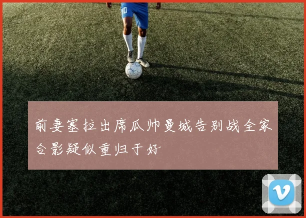 前妻塞拉出席瓜帅曼城告别战全家合影疑似重归于好