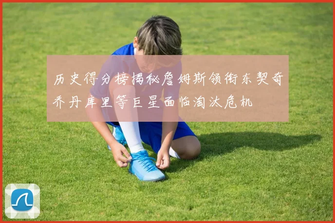 历史得分榜揭秘詹姆斯领衔东契奇乔丹库里等巨星面临淘汰危机