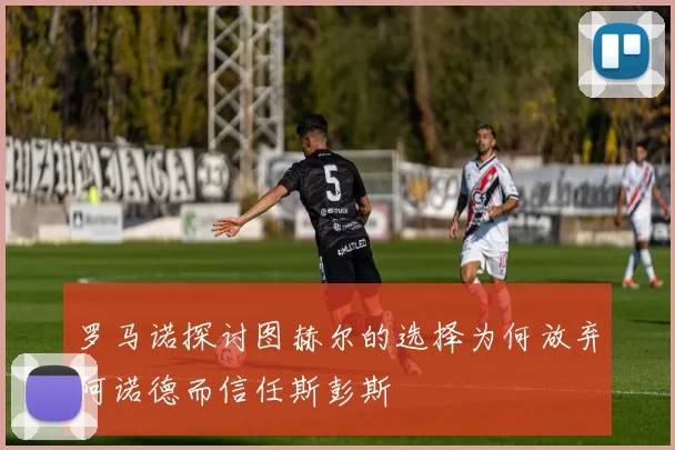罗马诺探讨图赫尔的选择为何放弃阿诺德而信任斯彭斯