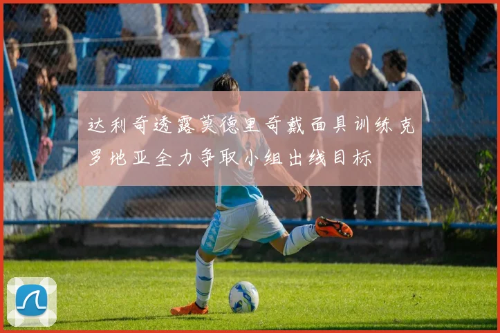 达利奇透露莫德里奇戴面具训练克罗地亚全力争取小组出线目标