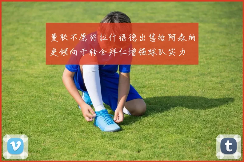 曼联不愿将拉什福德出售给阿森纳更倾向于转会拜仁增强球队实力