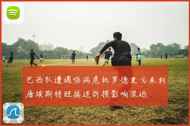 巴西队遭遇伤病危机罗德里戈米利唐埃斯特旺接连折损影响深远
