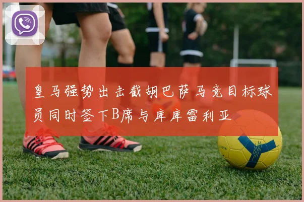 皇马强势出击截胡巴萨马竞目标球员同时签下B席与库库雷利亚