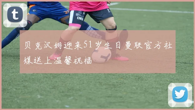 贝克汉姆迎来51岁生日曼联官方社媒送上温馨祝福