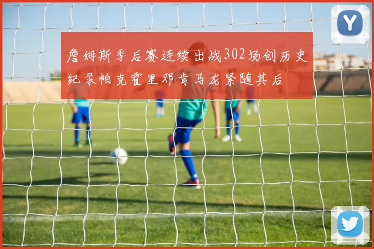 詹姆斯季后赛连续出战302场创历史纪录帕克霍里邓肯马龙紧随其后