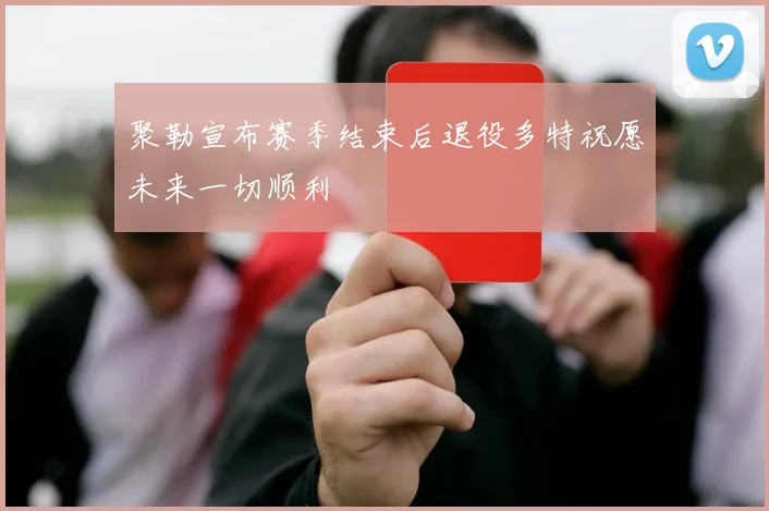 聚勒宣布赛季结束后退役多特祝愿未来一切顺利