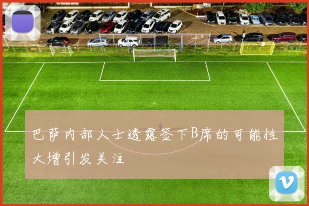 巴萨内部人士透露签下B席的可能性大增引发关注