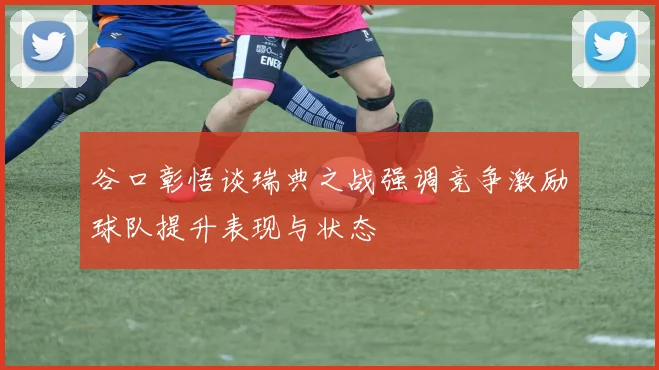 谷口彰悟谈瑞典之战强调竞争激励球队提升表现与状态