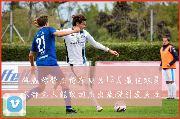 路威称赞杰伦布朗为12月最佳球员东部无人能敌的杰出表现引发关注