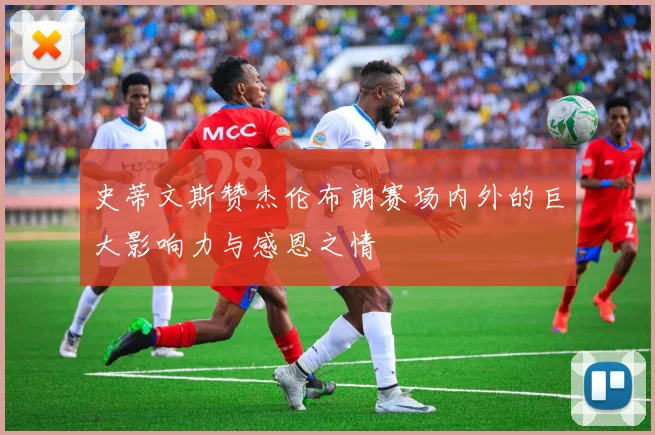 史蒂文斯赞杰伦布朗赛场内外的巨大影响力与感恩之情