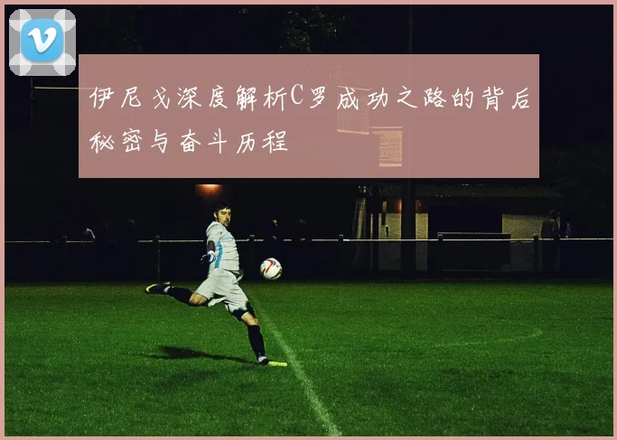 伊尼戈深度解析C罗成功之路的背后秘密与奋斗历程