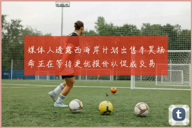 媒体人透露西海岸计划出售李昊杨希正在等待更优报价以促成交易