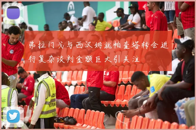 弗拉门戈与西汉姆就帕奎塔转会进行复杂谈判金额巨大引关注