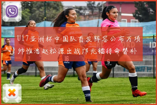 U17亚洲杯中国队首发阵容公布万项帅惟浩赵松源出战邝兆镭待命替补