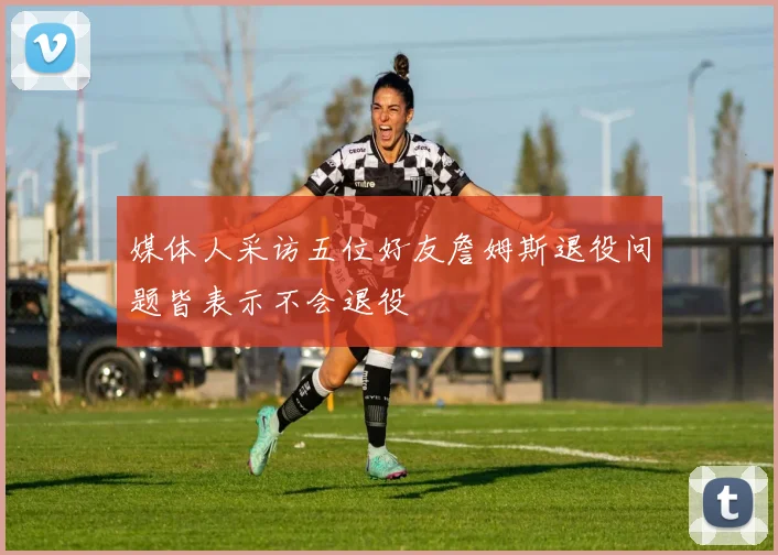 媒体人采访五位好友詹姆斯退役问题皆表示不会退役