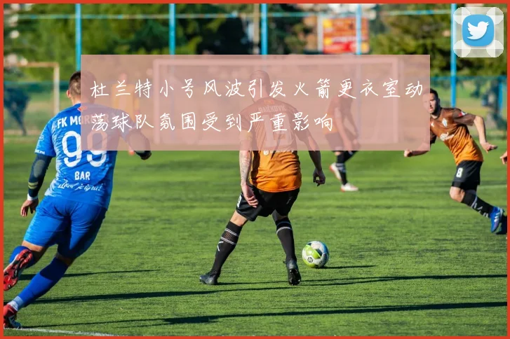 杜兰特小号风波引发火箭更衣室动荡球队氛围受到严重影响